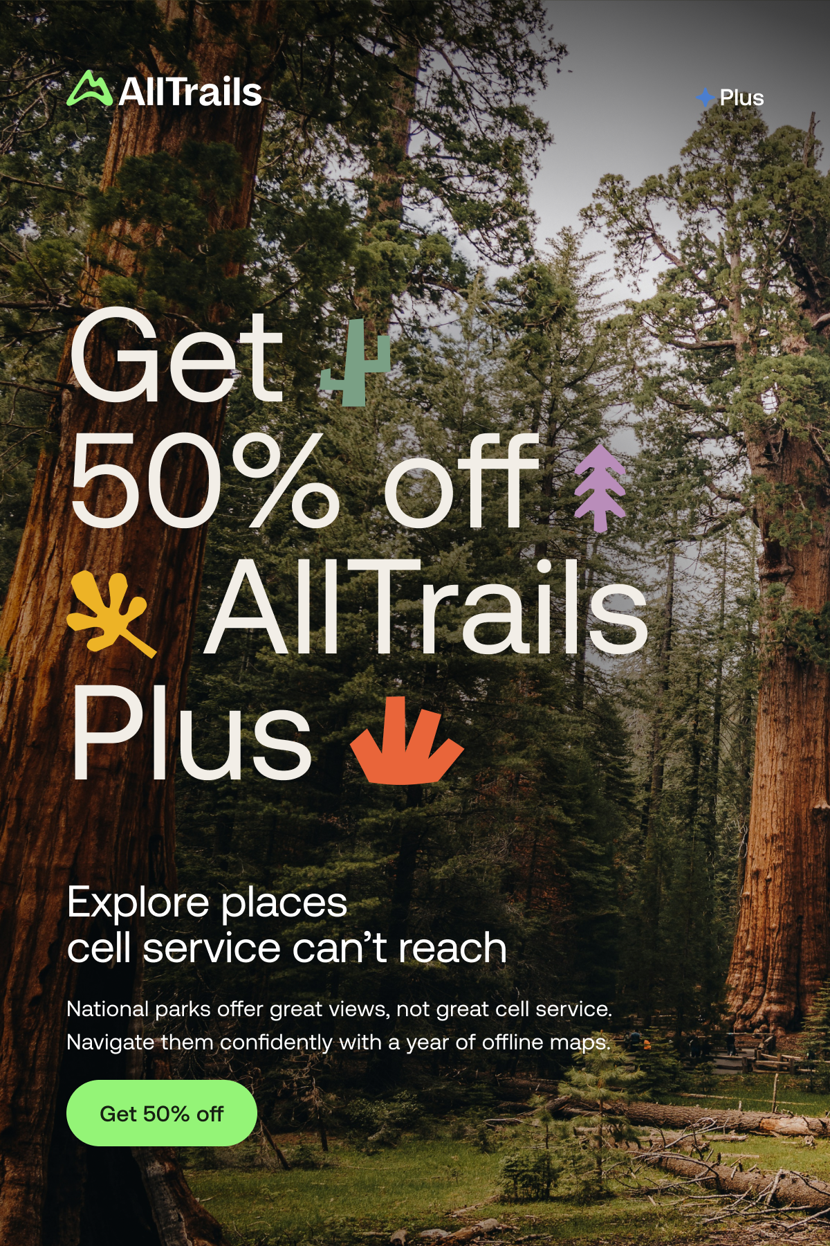 Get 50% off AllTrails Plus
																			Explore places cell service can’t reach
																			National parks offer great views, not great cell service. Navigate them confidently with a year of offline maps.
																			Get 50% off