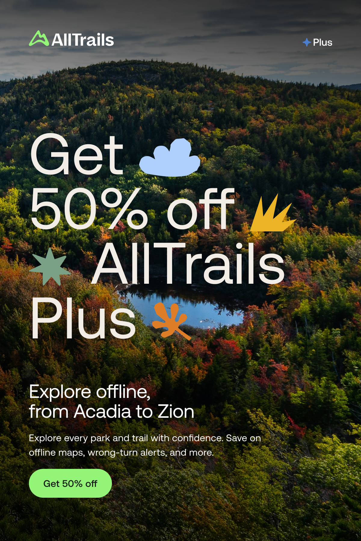 Get 50% off AllTrails Plus
																			Explore offline, from Acadia to Zion
																			Explore every park and trail with confidence. Save on offline maps, wrong-turn alerts, and more.
																			Get 50% off