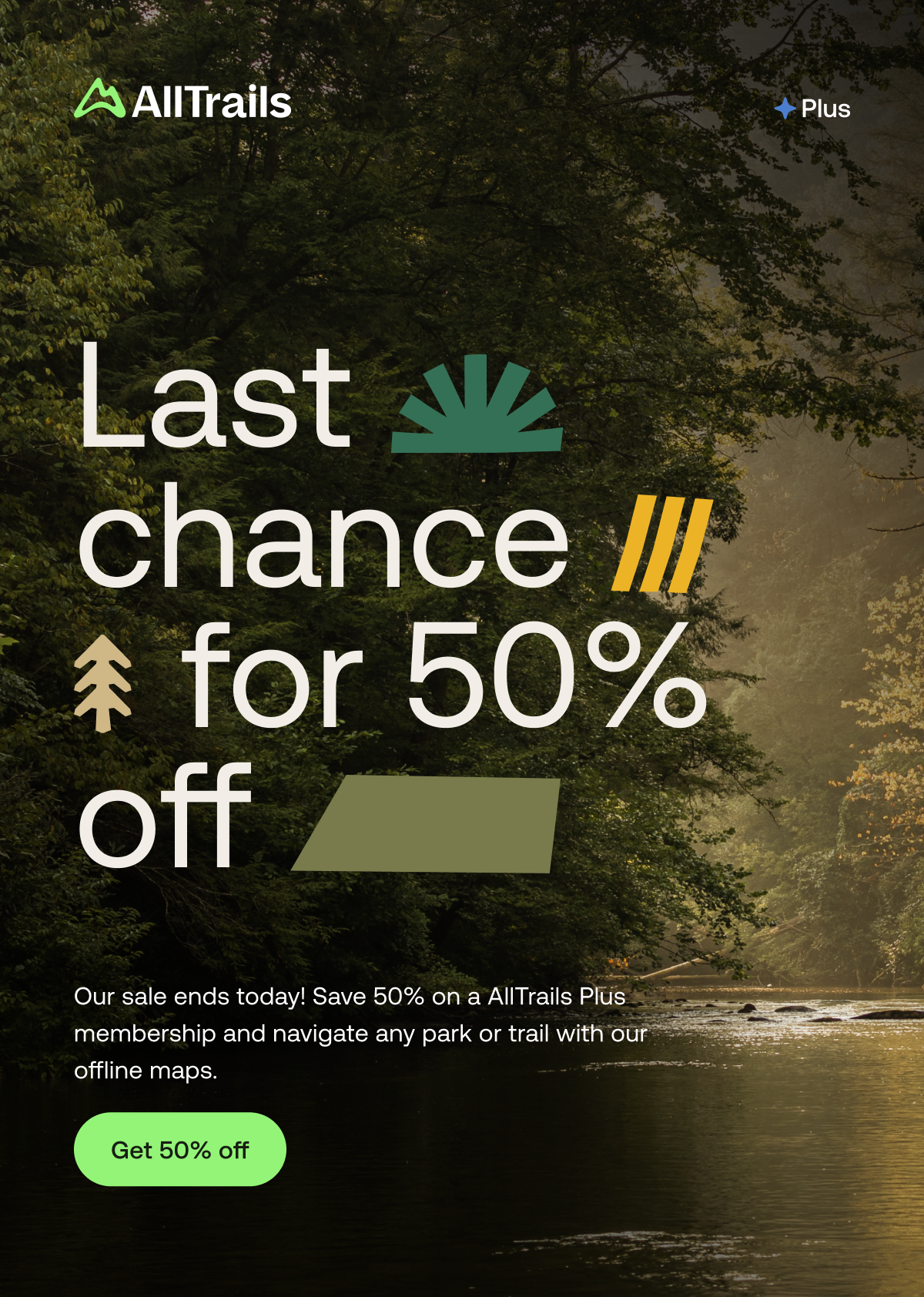 Last chance for 50% off
																			Our sale ends today! Save 50% on a AllTrails Plus  membership and navigate any park or trail with our offline maps.
																			Get 50% off